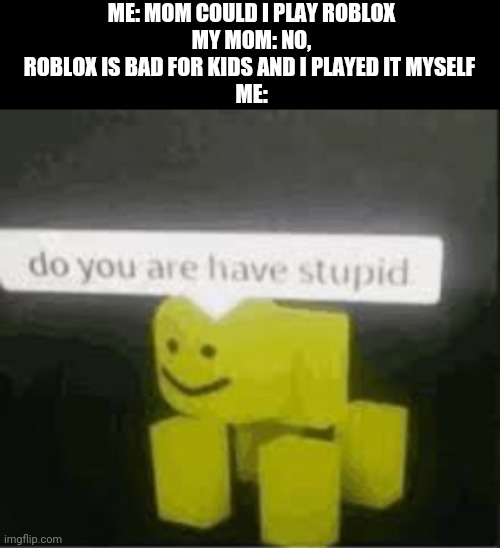 i dont know what im doing at all | ME: MOM COULD I PLAY ROBLOX
MY MOM: NO, ROBLOX IS BAD FOR KIDS AND I PLAYED IT MYSELF 
ME: | image tagged in do you are have stupid,gotanypain | made w/ Imgflip meme maker