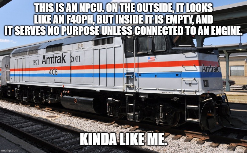 THIS IS AN NPCU. ON THE OUTSIDE, IT LOOKS LIKE AN F40PH, BUT INSIDE IT IS EMPTY, AND IT SERVES NO PURPOSE UNLESS CONNECTED TO AN ENGINE. KINDA LIKE ME. | made w/ Imgflip meme maker