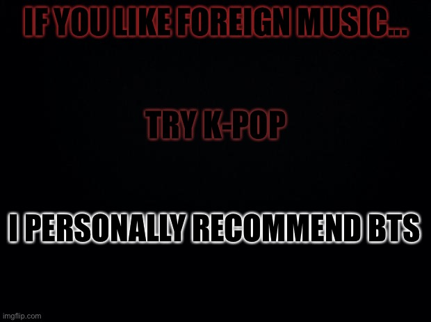 Black background | IF YOU LIKE FOREIGN MUSIC... TRY K-POP; I PERSONALLY RECOMMEND BTS | image tagged in black background | made w/ Imgflip meme maker