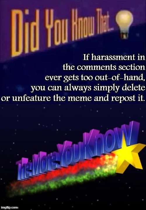 Pro-tip to get the better of trolls with just a couple of clicks. | If harassment in the comments section ever gets too out-of-hand, you can always simply delete or unfeature the meme and repost it. | image tagged in the more you know,did you know that,harassment,memes about memeing,meme comments,comment section | made w/ Imgflip meme maker
