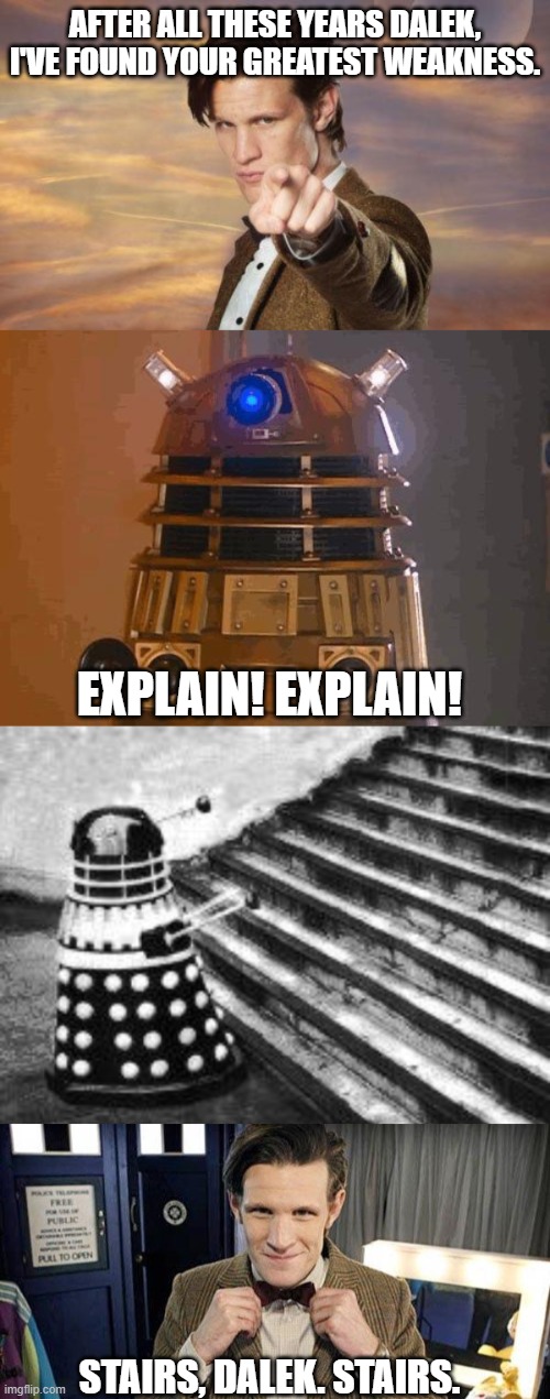 AFTER ALL THESE YEARS DALEK, I'VE FOUND YOUR GREATEST WEAKNESS. EXPLAIN! EXPLAIN! STAIRS, DALEK. STAIRS. | image tagged in doctor who,dalek,doctor who matt smith,dalek and stairs,funny,tv | made w/ Imgflip meme maker
