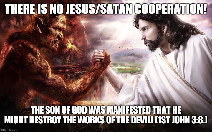 There is no Jesus & Satan Cooperation! | THERE IS NO JESUS/SATAN COOPERATION! THE SON OF GOD WAS MANIFESTED THAT HE MIGHT DESTROY THE WORKS OF THE DEVIL! (1ST JOHN 3:8.) | image tagged in jesus and satan arm wrestling | made w/ Imgflip meme maker