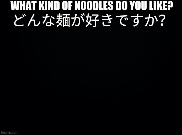 Idk. I just wanted to post something here to remember this stream | WHAT KIND OF NOODLES DO YOU LIKE? どんな麺が好きですか？ | image tagged in black background | made w/ Imgflip meme maker