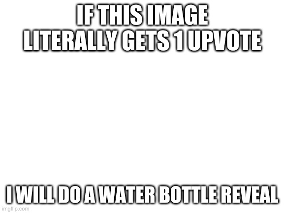 water | IF THIS IMAGE LITERALLY GETS 1 UPVOTE; I WILL DO A WATER BOTTLE REVEAL | image tagged in upvote begging | made w/ Imgflip meme maker
