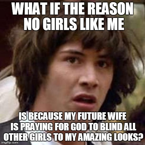 Conspiracy Keanu Meme | WHAT IF THE REASON NO GIRLS LIKE ME IS BECAUSE MY FUTURE WIFE IS PRAYING FOR GOD TO BLIND ALL OTHER GIRLS TO MY AMAZING LOOKS? | image tagged in memes,conspiracy keanu | made w/ Imgflip meme maker