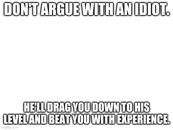 Blank White Template | DON'T ARGUE WITH AN IDIOT. HE'LL DRAG YOU DOWN TO HIS LEVEL AND BEAT YOU WITH EXPERIENCE. | image tagged in blank white template | made w/ Imgflip meme maker