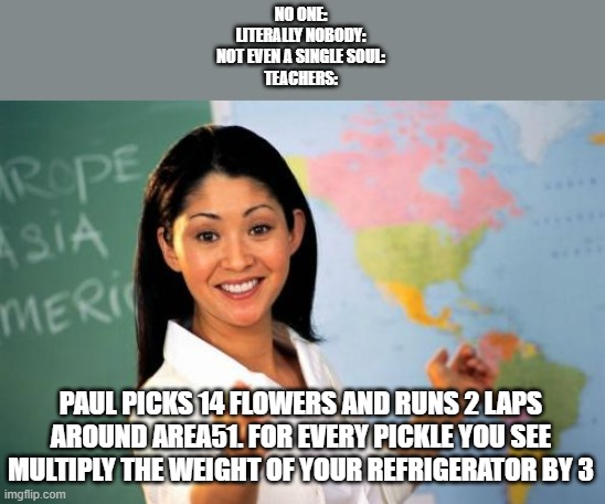 i made a rhyme! | NO ONE:
LITERALLY NOBODY:
NOT EVEN A SINGLE SOUL:
TEACHERS:; PAUL PICKS 14 FLOWERS AND RUNS 2 LAPS AROUND AREA51. FOR EVERY PICKLE YOU SEE MULTIPLY THE WEIGHT OF YOUR REFRIGERATOR BY 3 | image tagged in memes,unhelpful high school teacher | made w/ Imgflip meme maker