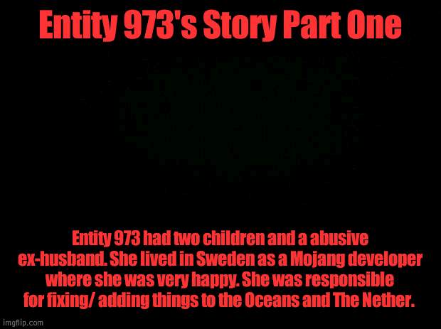 Entity 973 | Entity 973's Story Part One; Entity 973 had two children and a abusive ex-husband. She lived in Sweden as a Mojang developer where she was very happy. She was responsible for fixing/ adding things to the Oceans and The Nether. | image tagged in black background | made w/ Imgflip meme maker