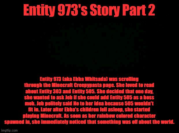 Entity 973 Part 2 | Entity 973's Story Part 2; Entity 973 (aka Ebba Whitsada) was scrolling through the Minecraft Creepypasta page. She loved to read about Entity 303 and Entity 505. She decided that one day, she wanted to ask Jeb if she could add Entity 505 as a boss mob. Jeb politely said No to her idea because 505 wouldn't fit in. Later after Ebba's children fell asleep, she started playing Minecraft. As soon as her rainbow colored character spawned in, she immediately noticed that something was off about the world. | image tagged in black background | made w/ Imgflip meme maker