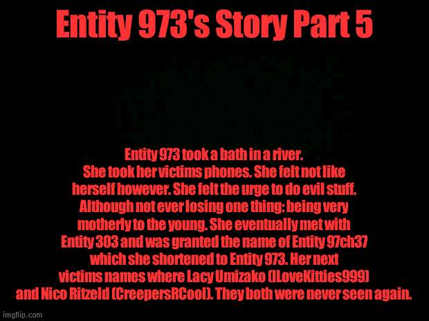 Entity 973's Story Part 5 | Entity 973's Story Part 5; Entity 973 took a bath in a river. She took her victims phones. She felt not like herself however. She felt the urge to do evil stuff. Although not ever losing one thing: being very motherly to the young. She eventually met with Entity 303 and was granted the name of Entity 97ch37 which she shortened to Entity 973. Her next victims names where Lacy Umizako (ILoveKitties999) and Nico Ritzeld (CreepersRCool). They both were never seen again. | image tagged in black background | made w/ Imgflip meme maker