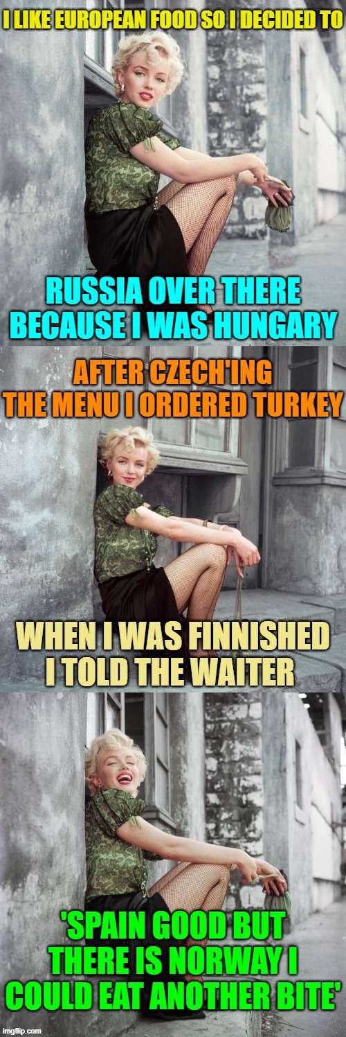 It was Delicious ( ͡~ ͜ʖ ͡°)✌ | I LIKE EUROPEAN FOOD SO I DECIDED TO; RUSSIA OVER THERE BECAUSE I WAS HUNGARY; AFTER CZECH'ING THE MENU I ORDERED TURKEY; WHEN I WAS FINNISHED I TOLD THE WAITER; 'SPAIN GOOD BUT THERE IS NORWAY I COULD EAT ANOTHER BITE' | image tagged in marilyn monroe,memes,puns,bad puns,fast food,countries | made w/ Imgflip meme maker
