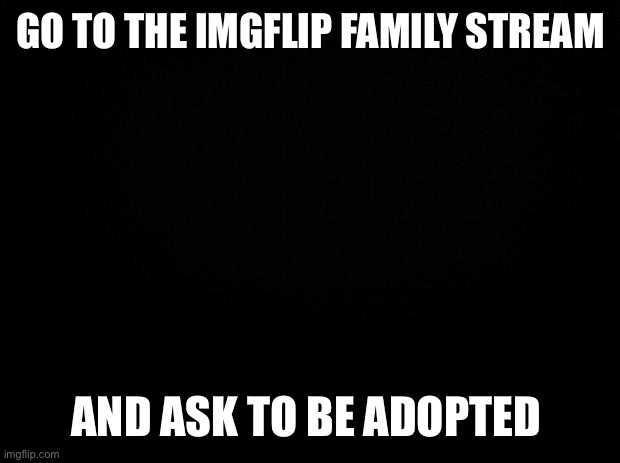 Do it fast | GO TO THE IMGFLIP FAMILY STREAM; AND ASK TO BE ADOPTED | image tagged in black background | made w/ Imgflip meme maker