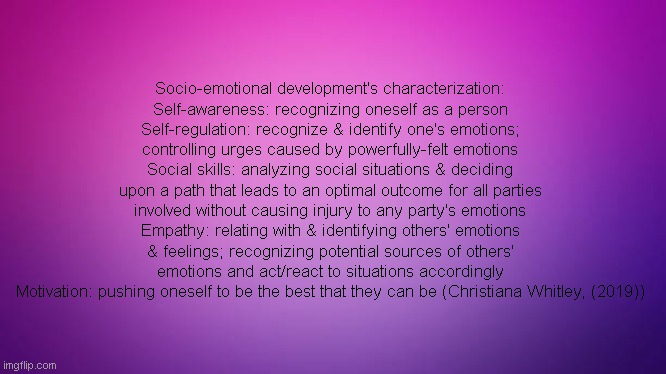 Social Emotional Development Defined (SEL/SED Defined) | Socio-emotional development's characterization:
Self-awareness: recognizing oneself as a person
Self-regulation: recognize & identify one's emotions; controlling urges caused by powerfully-felt emotions
Social skills: analyzing social situations & deciding upon a path that leads to an optimal outcome for all parties involved without causing injury to any party's emotions
Empathy: relating with & identifying others' emotions & feelings; recognizing potential sources of others' emotions and act/react to situations accordingly
Motivation: pushing oneself to be the best that they can be (Christiana Whitley, (2019)) | image tagged in emotional,growth,learning,knowledge,autism,awareness | made w/ Imgflip meme maker