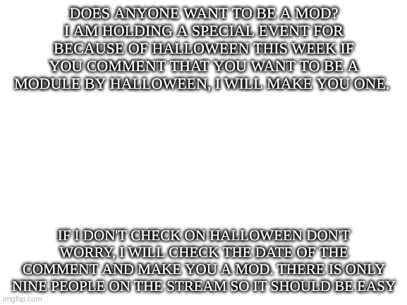 Want to be a mod? | DOES ANYONE WANT TO BE A MOD? I AM HOLDING A SPECIAL EVENT FOR BECAUSE OF HALLOWEEN THIS WEEK IF YOU COMMENT THAT YOU WANT TO BE A MODULE BY HALLOWEEN, I WILL MAKE YOU ONE. IF I DON'T CHECK ON HALLOWEEN DON'T WORRY, I WILL CHECK THE DATE OF THE COMMENT AND MAKE YOU A MOD. THERE IS ONLY NINE PEOPLE ON THE STREAM SO IT SHOULD BE EASY | image tagged in blank white template,moderators | made w/ Imgflip meme maker