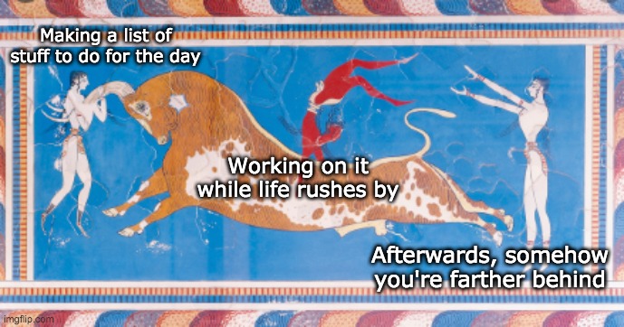 Work-life balance | Making a list of stuff to do for the day; Working on it while life rushes by; Afterwards, somehow you're farther behind | image tagged in balance,bull,ancient,memes | made w/ Imgflip meme maker