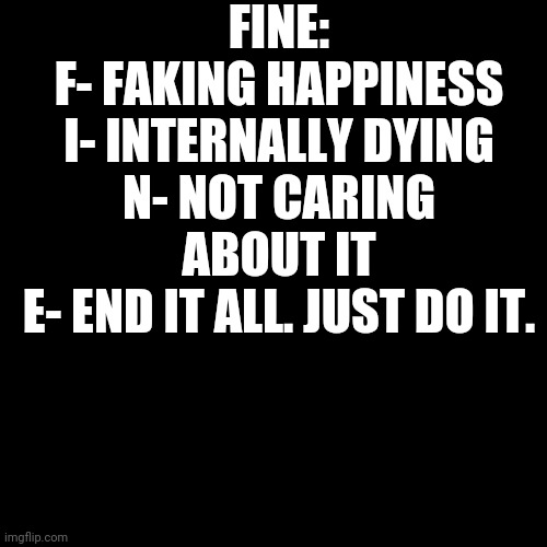 Blank Transparent Square | FINE:
F- FAKING HAPPINESS
I- INTERNALLY DYING
N- NOT CARING ABOUT IT
E- END IT ALL. JUST DO IT. | image tagged in memes,blank transparent square | made w/ Imgflip meme maker
