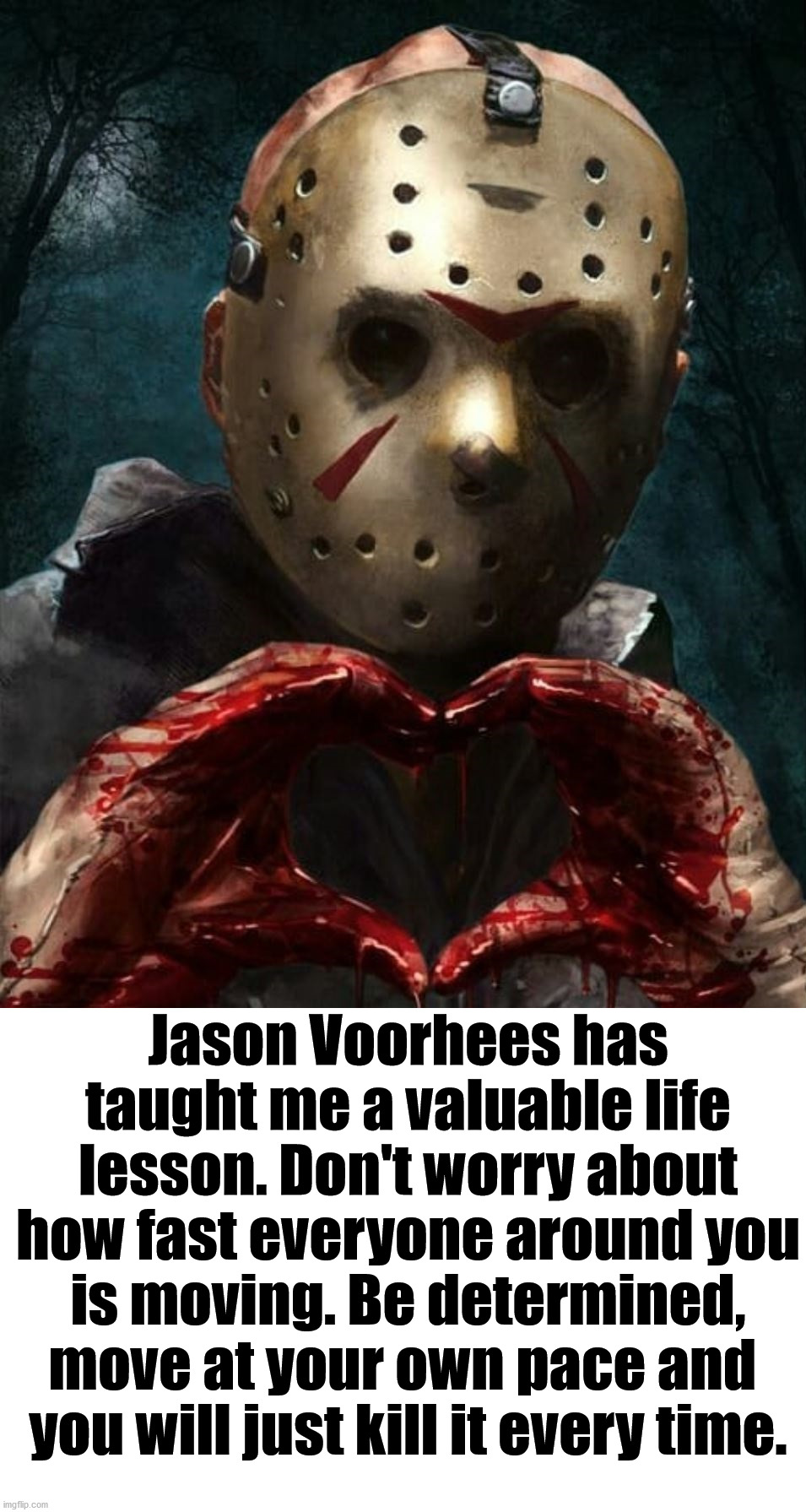 Thanks Jason Voorhees. Happy Halloween. | Jason Voorhees has taught me a valuable life lesson. Don't worry about how fast everyone around you is moving. Be determined, move at your own pace and 
you will just kill it every time. | image tagged in jason voorhees,i love halloween,inspirational quote,keep calm and carry on red | made w/ Imgflip meme maker