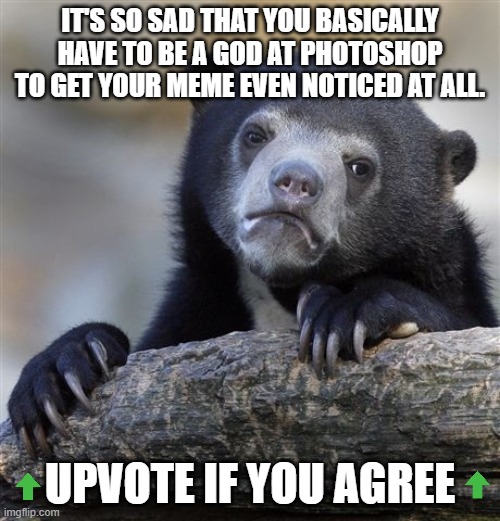 Confession Bear | IT'S SO SAD THAT YOU BASICALLY HAVE TO BE A GOD AT PHOTOSHOP TO GET YOUR MEME EVEN NOTICED AT ALL. UPVOTE IF YOU AGREE | image tagged in memes,confession bear,FreeKarma4You | made w/ Imgflip meme maker