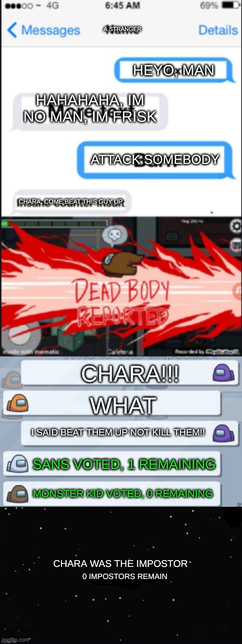 chara fucked up!!!!! wait im chara | A STRANGER; HEYO, MAN; HAHAHAHA, IM NO MAN, IM FRISK; ATTACK SOMEBODY; CHARA, COME BEAT THIS GUY UP; CHARA!!! WHAT; I SAID BEAT THEM UP NOT KILL THEM!! SANS VOTED, 1 REMAINING; MONSTER KID VOTED, 0 REMAINING; CHARA WAS THE IMPOSTOR; 0 IMPOSTORS REMAIN | image tagged in insane counter insult dies,among us chat,x was the impostor,charadreemmur,follow doggie on yt | made w/ Imgflip meme maker