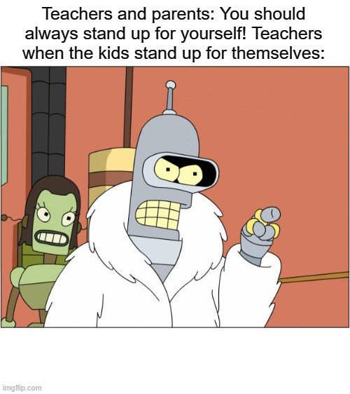 Bender | Teachers and parents: You should always stand up for yourself! Teachers when the kids stand up for themselves: | image tagged in memes,bender | made w/ Imgflip meme maker