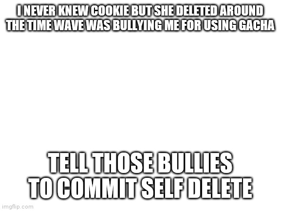 Why | I NEVER KNEW COOKIE BUT SHE DELETED AROUND THE TIME WAVE WAS BULLYING ME FOR USING GACHA; TELL THOSE BULLIES TO COMMIT SELF DELETE | image tagged in blank white template | made w/ Imgflip meme maker