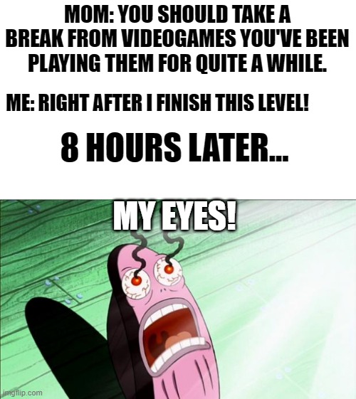 Maybe I should've listened.... | MOM: YOU SHOULD TAKE A BREAK FROM VIDEOGAMES YOU'VE BEEN PLAYING THEM FOR QUITE A WHILE. ME: RIGHT AFTER I FINISH THIS LEVEL! 8 HOURS LATER... MY EYES! | image tagged in spongebob my eyes,funny,memes,video games | made w/ Imgflip meme maker