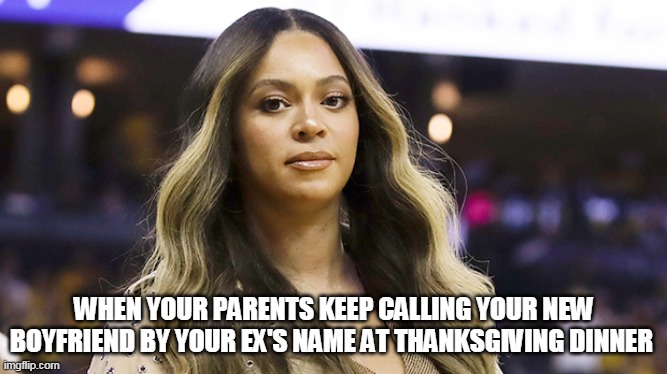When your parents keep calling your new boyfriend by your ex's name at thanksgiving dinner | WHEN YOUR PARENTS KEEP CALLING YOUR NEW BOYFRIEND BY YOUR EX'S NAME AT THANKSGIVING DINNER | image tagged in beyonce,dirty look,funny,thanksgiving,parents | made w/ Imgflip meme maker