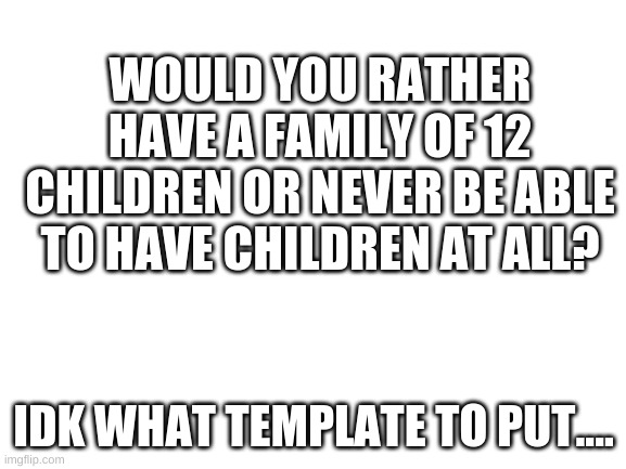 I'd rather have 5 kids | WOULD YOU RATHER HAVE A FAMILY OF 12 CHILDREN OR NEVER BE ABLE TO HAVE CHILDREN AT ALL? IDK WHAT TEMPLATE TO PUT.... | image tagged in blank white template | made w/ Imgflip meme maker