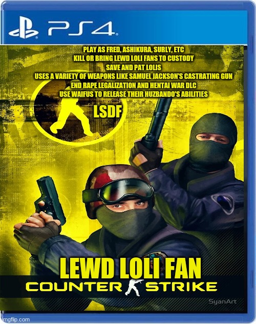 LSDF has a game? | PLAY AS FRED, ASHIKURA, SURLY, ETC
KILL OR BRING LEWD LOLI FANS TO CUSTODY
SAVE AND PAT LOLIS
USES A VARIETY OF WEAPONS LIKE SAMUEL JACKSON'S CASTRATING GUN
END RAPE LEGALIZATION AND HENTAI WAR DLC
USE WAIFUS TO RELEASE THEIR HUZBANDO'S ABILITIES; LSDF; LEWD LOLI FAN | image tagged in ps4,loli,fbi,counterstrike | made w/ Imgflip meme maker
