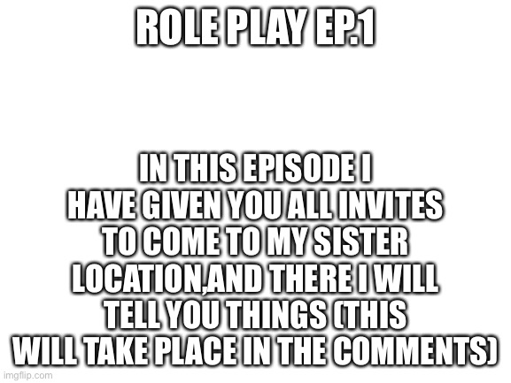 Episode one | IN THIS EPISODE I HAVE GIVEN YOU ALL INVITES TO COME TO MY SISTER LOCATION,AND THERE I WILL TELL YOU THINGS (THIS WILL TAKE PLACE IN THE COMMENTS); ROLE PLAY EP.1 | image tagged in blank white template | made w/ Imgflip meme maker