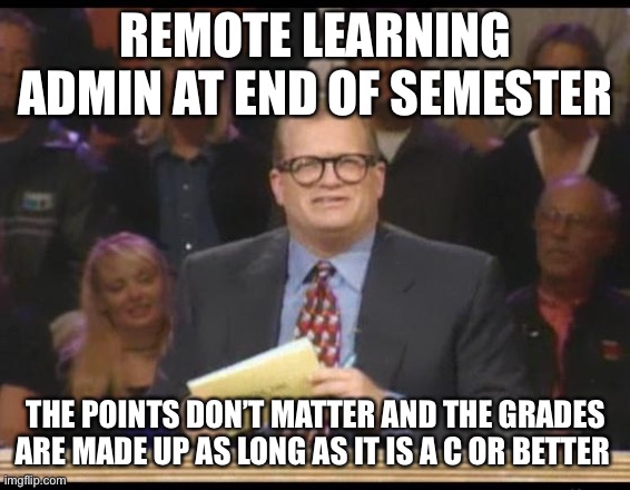 Teaching 2020 | REMOTE LEARNING ADMIN AT END OF SEMESTER; THE POINTS DON’T MATTER AND THE GRADES ARE MADE UP AS LONG AS IT IS A C OR BETTER | image tagged in whose line is it anyway | made w/ Imgflip meme maker
