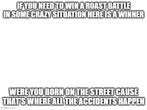 The best comeback | IF YOU NEED TO WIN A ROAST BATTLE IN SOME CRAZY SITUATION HERE IS A WINNER; WERE YOU BORN ON THE STREET CAUSE THAT'S WHERE ALL THE ACCIDENTS HAPPEN | image tagged in blank white template | made w/ Imgflip meme maker