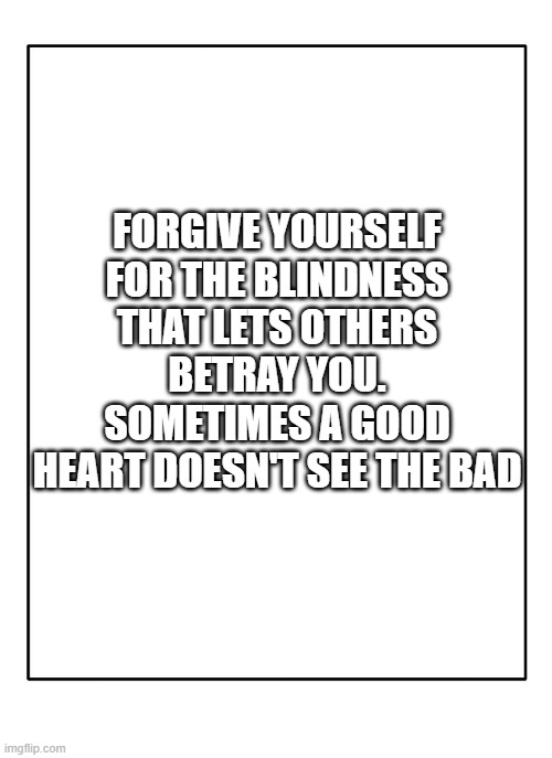 Blank Template | FORGIVE YOURSELF FOR THE BLINDNESS THAT LETS OTHERS BETRAY YOU. SOMETIMES A GOOD HEART DOESN'T SEE THE BAD | image tagged in blank template | made w/ Imgflip meme maker