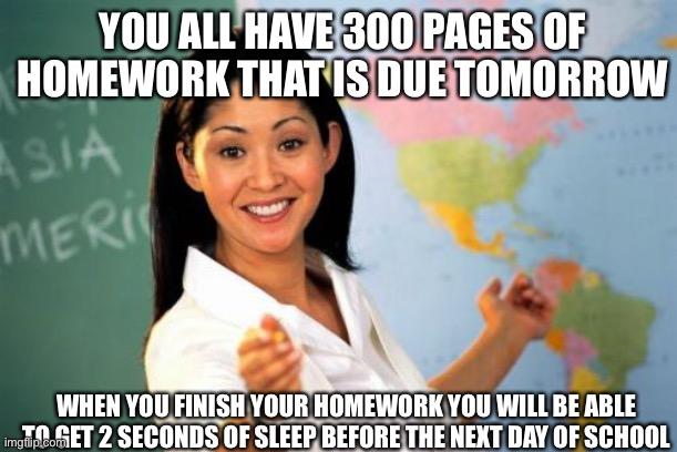 School=Hell | YOU ALL HAVE 300 PAGES OF HOMEWORK THAT IS DUE TOMORROW; WHEN YOU FINISH YOUR HOMEWORK YOU WILL BE ABLE TO GET 2 SECONDS OF SLEEP BEFORE THE NEXT DAY OF SCHOOL | image tagged in memes,unhelpful high school teacher | made w/ Imgflip meme maker