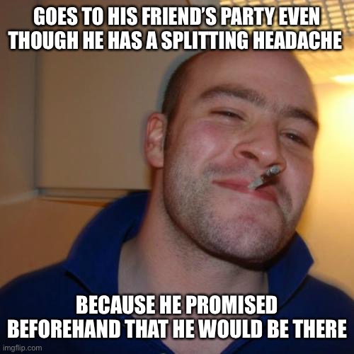 He’s nothing if not true to his word! | GOES TO HIS FRIEND’S PARTY EVEN THOUGH HE HAS A SPLITTING HEADACHE; BECAUSE HE PROMISED BEFOREHAND THAT HE WOULD BE THERE | image tagged in memes,good guy greg | made w/ Imgflip meme maker