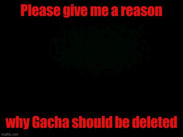 I want a reason other than cringe | Please give me a reason; why Gacha should be deleted | image tagged in black background,y tho | made w/ Imgflip meme maker