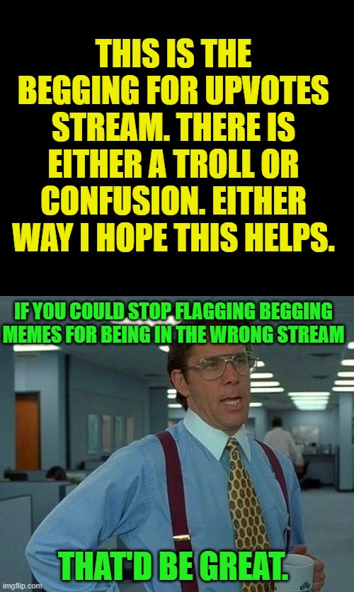 Just a mod for this stream approving endless and pointless flags. | THIS IS THE BEGGING FOR UPVOTES STREAM. THERE IS EITHER A TROLL OR CONFUSION. EITHER WAY I HOPE THIS HELPS. IF YOU COULD STOP FLAGGING BEGGING MEMES FOR BEING IN THE WRONG STREAM; THAT'D BE GREAT. | image tagged in memes,that would be great,nixieknox | made w/ Imgflip meme maker