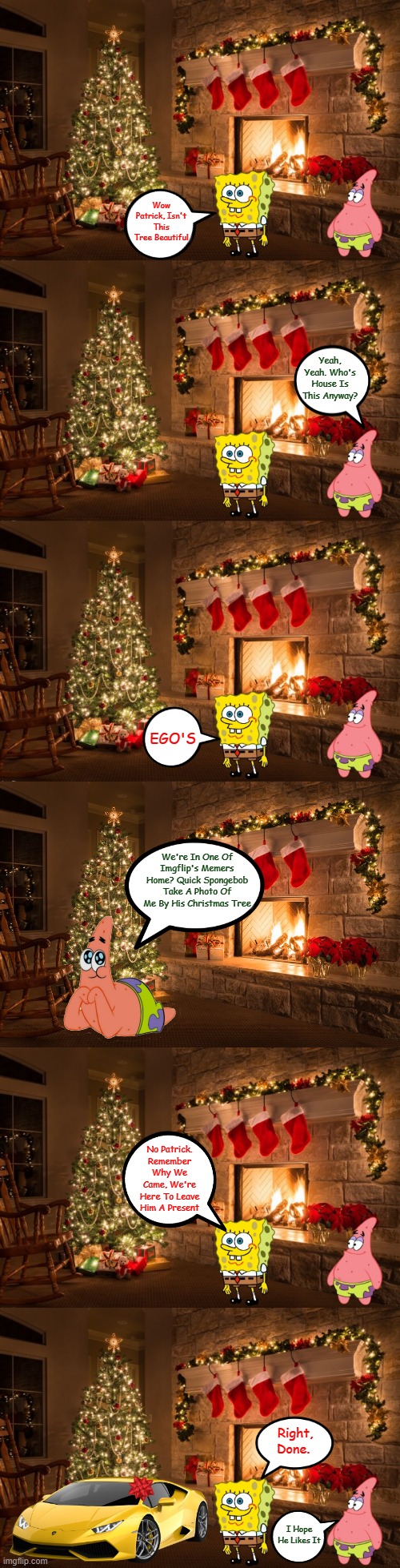 Someone Got Their Christmas Present Early. (Spongebob Christmas Weekend Dec 11-13) | Wow Patrick, Isn't This Tree Beautiful; Yeah, Yeah. Who's House Is This Anyway? EGO'S; We're In One Of Imgflip's Memers Home? Quick Spongebob Take A Photo Of Me By His Christmas Tree; No Patrick. Remember Why We Came, We're Here To Leave Him A Present; Right, Done. I Hope He Likes It | image tagged in christmas spongbob and patrick house,egos,spongebob christmas weekend,memes,44colt,td1437 | made w/ Imgflip meme maker