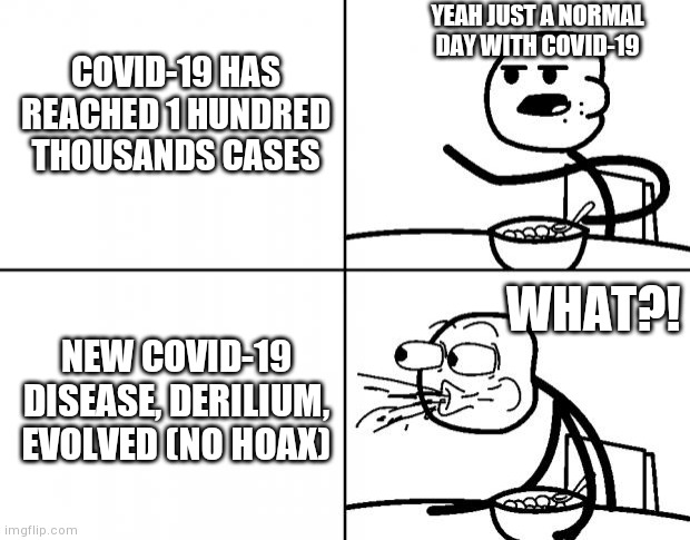 New covid-19 disease evolved not hoax i saw it from news | YEAH JUST A NORMAL DAY WITH COVID-19; COVID-19 HAS REACHED 1 HUNDRED THOUSANDS CASES; WHAT?! NEW COVID-19 DISEASE, DERILIUM, EVOLVED (NO HOAX) | image tagged in blank cereal guy | made w/ Imgflip meme maker