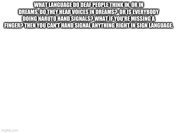 Blank White Template | WHAT LANGUAGE DO DEAF PEOPLE THINK IN, OR IN DREAMS, DO THEY HEAR VOICES IN DREAMS?  OR IS EVERYBODY DOING NARUTO HAND SIGNALS? WHAT IF YOU'RE MISSING A FINGER? THEN YOU CAN'T HAND SIGNAL ANYTHING RIGHT IN SIGN LANGUAGE. | image tagged in blank white template,deaf people,naruto,sign language,memes | made w/ Imgflip meme maker