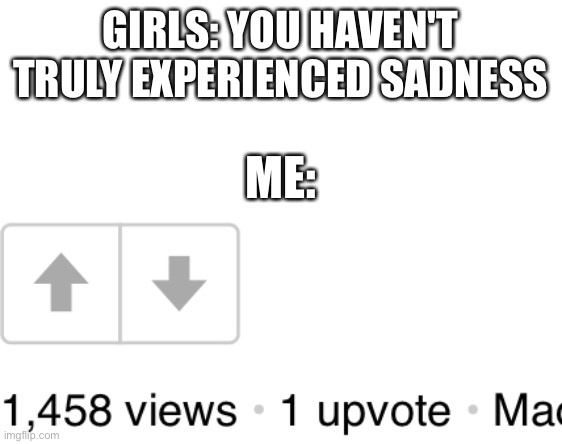 Why... | GIRLS: YOU HAVEN'T TRULY EXPERIENCED SADNESS; ME: | image tagged in memes,girl,sadness | made w/ Imgflip meme maker