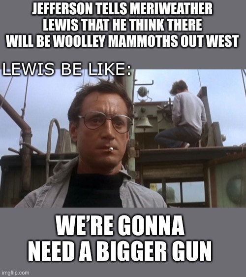 Going to need a bigger boat | JEFFERSON TELLS MERIWEATHER LEWIS THAT HE THINK THERE WILL BE WOOLLEY MAMMOTHS OUT WEST; LEWIS BE LIKE:; WE’RE GONNA NEED A BIGGER GUN | image tagged in going to need a bigger boat,lewis and clark,lewis,thomas jefferson,western expansion | made w/ Imgflip meme maker