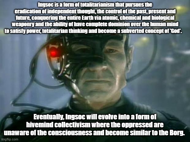 Locutus of Borg | Ingsoc is a form of totalitarianism that pursues the eradication of independent thought, the control of the past, present and future, conquering the entire Earth via atomic, chemical and biological weaponry and the ability of have complete dominion over the human mind to satisfy power, totalitarian thinking and become a subverted concept of 'God'. Eventually, Ingsoc will evolve into a form of hivemind collectivism where the oppressed are unaware of the consciousness and become similar to the Borg. | image tagged in locutus of borg | made w/ Imgflip meme maker