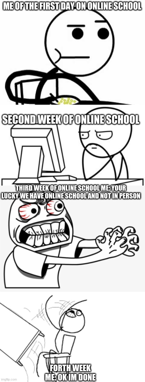 ME OF THE FIRST DAY ON ONLINE SCHOOL; SECOND WEEK OF ONLINE SCHOOL; THIRD WEEK OF ONLINE SCHOOL ME: YOUR LUCKY WE HAVE ONLINE SCHOOL AND NOT IN PERSON; FORTH WEEK 
ME: OK IM DONE | image tagged in guy eating cereal | made w/ Imgflip meme maker
