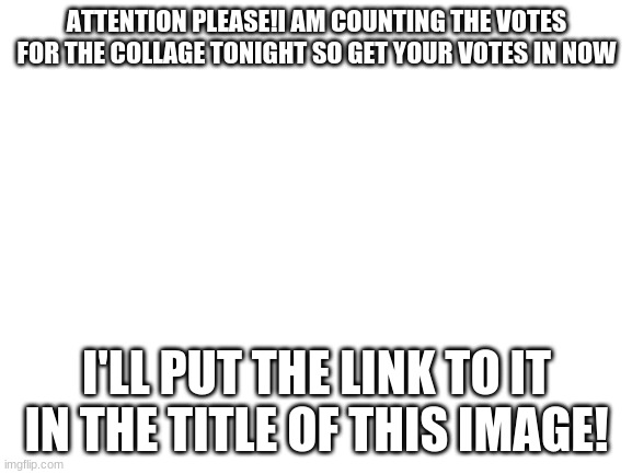 https://imgflip.com/i/4qs8dr | ATTENTION PLEASE!I AM COUNTING THE VOTES FOR THE COLLAGE TONIGHT SO GET YOUR VOTES IN NOW; I'LL PUT THE LINK TO IT IN THE TITLE OF THIS IMAGE! | image tagged in blank white template | made w/ Imgflip meme maker