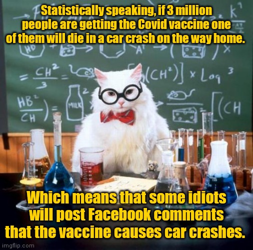 Some people are never satisfied. | Statistically speaking, if 3 million people are getting the Covid vaccine one of them will die in a car crash on the way home. Which means that some idiots will post Facebook comments that the vaccine causes car crashes. | image tagged in memes,chemistry cat,funny | made w/ Imgflip meme maker
