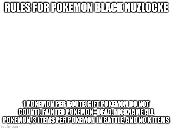 Rules for my nuzlocke | RULES FOR POKEMON BLACK NUZLOCKE; 1 POKEMON PER ROUTE(GIFT POKEMON DO NOT COUNT), FAINTED POKEMON=DEAD, NICKNAME ALL POKEMON, 3 ITEMS PER POKEMON IN BATTLE, AND NO X ITEMS | image tagged in blank white template | made w/ Imgflip meme maker