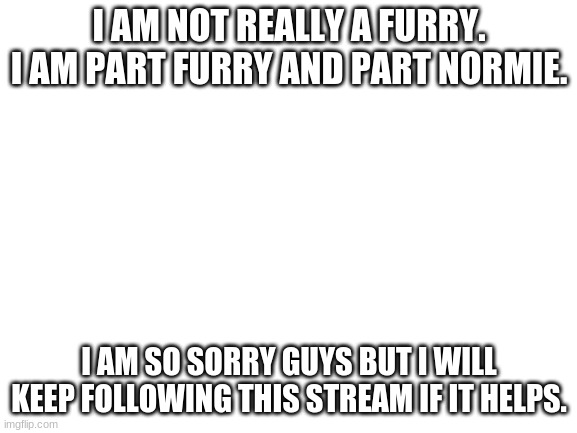 Blank White Template | I AM NOT REALLY A FURRY. I AM PART FURRY AND PART NORMIE. I AM SO SORRY GUYS BUT I WILL KEEP FOLLOWING THIS STREAM IF IT HELPS. | image tagged in blank white template | made w/ Imgflip meme maker