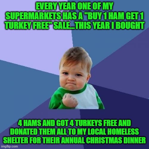 I give this way because NO ONE should have to go hungry at Christmas time...everybody have a Merry Christmas!!! | EVERY YEAR ONE OF MY SUPERMARKETS HAS A "BUY 1 HAM GET 1 TURKEY FREE" SALE...THIS YEAR I BOUGHT; 4 HAMS AND GOT 4 TURKEYS FREE AND DONATED THEM ALL TO MY LOCAL HOMELESS SHELTER FOR THEIR ANNUAL CHRISTMAS DINNER | image tagged in memes,success kid,merry christmas,feed the needy,season of giving,christmas | made w/ Imgflip meme maker