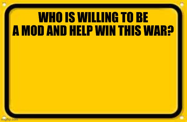 WHO?? | WHO IS WILLING TO BE A MOD AND HELP WIN THIS WAR? | image tagged in memes,blank yellow sign | made w/ Imgflip meme maker